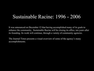 Sustainable Racine: 1996 - 2006 It was announced on December 12 that having accomplished many of its goals to enhance the community,  Sustainable Racine will be closing its office, ten years after its founding. Its work will continue, through a variety of community agencies. The Journal Times presents a visual overview of some of the agency’s many accomplishments. 