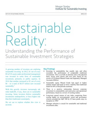 INSTITUTE FOR SUSTAINABLE INVESTING MARCH 2015
Understanding the Performance of
Sustainable Investment Strategies
A growing number of investors are exploring
sustainable investing. In 2012, $1 out of every
$9 of US assets under professional management
was invested in some form of sustainable
investment, primarily in public equities. In
2014 that number increased to $1 out of every
$6 – to a total of $6.57 trillion now invested
sustainably.1
With this growth, investors increasingly ask
what tradeoffs, if any, there are to sustainable
investing. Some investors believe sustainable
investments underperform, or have higher risk
than their traditional counterparts.
We set out to explore whether this view is
accurate.
Key Findings
• Investing in sustainability has usually met, and often
exceeded, the performance of comparable traditional
investments. This is on both an absolute and a risk-adjusted
basis, across asset classes and over time, based on our
review of US-based Mutual Funds and Separately Managed
Accounts (SMAs).
• Sustainable equity Mutual Funds had equal or higher
median returns and equal or lower volatility than traditional
funds for 64% of the periods examined.
• There is a positive relationship between corporate
investment in sustainability and stock price and operational
performance, based on a review of existing studies.
• Long-term annual returns of one index comprising firms
scoring highly on environmental, social and governance
criteria exceeded the S&P 500 by 45 basis points since its
inception in 1990.2
• Manager selection is crucial for sustainable and traditional
investments alike.
 