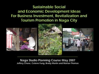 Sustainable Social
    and Economic Development Ideas
For Business Investment, Revitalization and
      Tourism Promotion in Naga City




      Naga Studio Planning Course May 2007
   Jeffery Chase, Celene Fung, Brady Martin and Marian Thomas