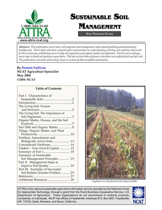 SUSTAINABLE SOIL
                                                              USTAINABLE SOIL
                                                               MANAGEMENT
                                                                    SOIL SYSTEMS GUIDE
National Sustainable Agriculture Information Service
   www.attra.ncat.org

 Abstract: This publication covers basic soil properties and management steps toward building and maintaining
 healthy soils. Part I deals with basic soil principles and provides an understanding of living soils and how they work.
 In this section you will find answers to why soil organisms and organic matter are important. Part II covers manage-
 ment steps to build soil quality on your farm. The last section looks at farmers who have successfully built up their soil.
 The publication concludes with a large resource section of other available information.


By Preston Sullivan
NCAT Agriculture Specialist
May 2004
©2004 NCAT


                          Table of Contents

 Part I. Characteristics of
   Sustainable Soils ....................................... 2
 Introduction ................................................. 2
 The Living Soil: Texture
   and Structure ............................................ 2
 The Living Soil: The Importance of
   Soil Organisms .......................................... 3
 Organic Matter, Humus, and the Soil
   Foodweb .................................................... 7
 Soil Tilth and Organic Matter ................... 8
 Tillage, Organic Matter, and Plant
   Productivity ........................................... 10
 Fertilizer Amendments and
   Biologically Active Soils ....................... 13
 Conventional Fertilizers .......................... 14
 Top$oil – Your Farm’$ Capital .............. 15
 Summary of Part I .................................... 18
 Summary of Sustainable
   Soil Management Principles ............... 19
 Part II. Management Steps to
   Improve Soil Quality ............................ 20
 Part III. Examples of Successful
   Soil Builders (Farmer Profiles) ............ 25
                                                                                               Photo by Preston Sullivan
 References .................................................. 27
 Additional Resources .............................. 28                  Soybeans no-till planted into wheat stubble.

ATTRA is the national sustainable agriculture information service operated by the National Center
for Appropriate Technology, through a grant from the Rural Business-Cooperative Service, U.S.
Department of Agriculture. These organizations do not recommend or endorse products,
companies, or individuals. NCAT has offices in Fayetteville, Arkansas (P.O. Box 3657, Fayetteville,
AR 72702), Butte, Montana, and Davis, California.