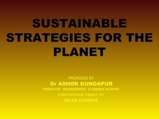 SUSTAINABLE
STRATEGIES FOR THE
PLANET
PROPOSED BY
Dr ASHOK KUNDAPUR
PROACTIVE ENVIRONMENT & ENERGY ACTIVIST
International expert on
SOLAR COOKERS
 