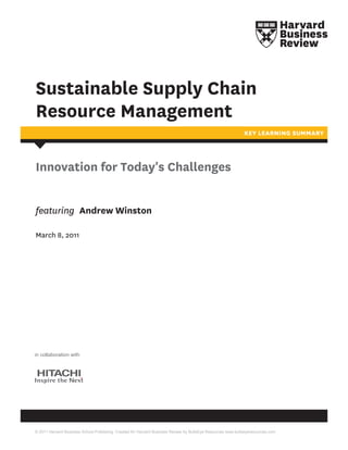Sustainable Supply Chain
Resource Management
                                                                                                             KEY LEARNING SUMMARY




Innovation for Today's Challenges


featuring Andrew Winston

March 8, 2011




in collaboration with




© 2011 Harvard Business School Publishing. Created for Harvard Business Review by BullsEye Resources www.bullseyeresources.com
 