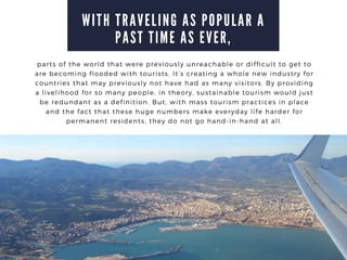 W I T H T R A V E L I N G A S P O P U L A R A
P A S T T I M E A S E V E R ,
parts of the world that were previously unreachable or difficult to get to
are becoming flooded with tourists. Its creating a whole new industry for
countries that may previously not have had as many visitors. By providing
a livelihood for so many people, in theory, sustainable tourism would just
be redundant as a definition. But, with mass tourism practices in place
and the fact that these huge numbers make everyday life harder for
permanent residents, they do not go hand-in-hand at all.
 