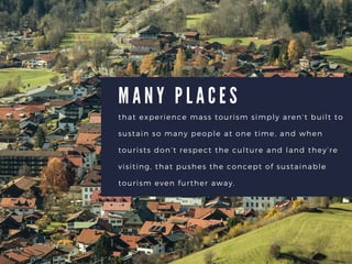 M A N Y P L A C E S
that experience mass tourism simply arent built to
sustain so many people at one time, and when
tourists dont respect the culture and land theyre
visiting, that pushes the concept of sustainable
tourism even further away.
 
