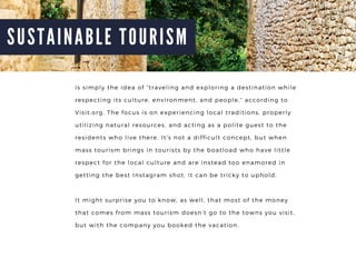 S U S T A I N A B L E T O U R I S M
is simply the idea of traveling and exploring a destination while
respecting its culture, environment, and people, according to
Visit.org. The focus is on experiencing local traditions, properly
utilizing natural resources, and acting as a polite guest to the
residents who live there. Its not a difficult concept, but when
mass tourism brings in tourists by the boatload who have little
respect for the local culture and are instead too enamored in
getting the best Instagram shot, it can be tricky to uphold.
It might surprise you to know, as well, that most of the money
that comes from mass tourism doesnt go to the towns you visit,
but with the company you booked the vacation.
 