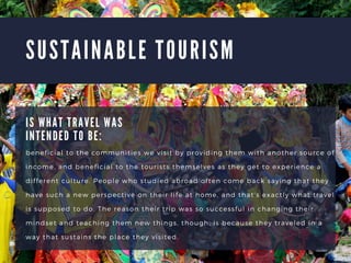 S U S T A I N A B L E T O U R I S M
beneficial to the communities we visit by providing them with another source of
income, and beneficial to the tourists themselves as they get to experience a
different culture. People who studied abroad often come back saying that they
have such a new perspective on their life at home, and thats exactly what travel
is supposed to do. The reason their trip was so successful in changing their
mindset and teaching them new things, though, is because they traveled in a
way that sustains the place they visited.
I S W H A T T R A V E L W A S
I N T E N D E D T O B E :
 
