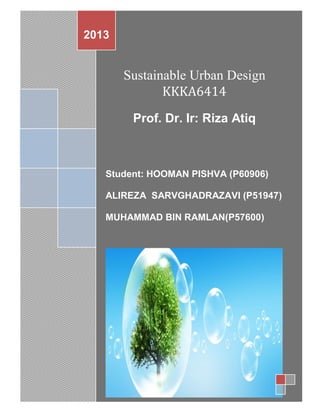 FINAL REPORT / KKKA6414



2013


       Sustainable Urban Design
              KKKA6414
        Prof. Dr. Ir: Riza Atiq



   Student: HOOMAN PISHVA (P60906)

   ALIREZA SARVGHADRAZAVI (P51947)

   MUHAMMAD BIN RAMLAN(P57600)
 
