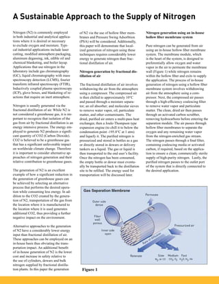 A Sustainable Approach to the Supply of Nitrogen
Nitrogen (N2) is commonly employed
in both industrial and analytical applica-
tions where it is desired or necessary
to exclude oxygen and moisture. Typi-
cal industrial applications include laser
cutting, modified atmosphere packaging,
aluminum degassing, ink, edible oil and
chemical blanketing, and boiler layup.
Applications that use nitrogen in the
laboratory include gas chromatography
(GC), liquid chromatography with mass
spectroscopy detection (LCMS), fourier
transform infrared spectroscopy (FTIR),
Inductively coupled plasma spectroscopy
(ICP), glove boxes, and blanketing of re-
actions that require an inert atmosphere.
Nitrogen is usually generated via the
fractional distillation of air. While N2 is
not considered a greenhouse gas, it is im-
portant to recognize that isolation of the
gas from air by fractional distillation is an
energy intensive process. The energy em-
ployed to generate N2 produces a signifi-
cant quantity of CO2 (Carbon Dioxide).
CO2 is believed to be a greenhouse gas
that has a significant unfavorable impact
on worldwide climate change. Therefore
it is important to consider alternative ap-
proaches of nitrogen generation and their
relative contribution to greenhouse gases.
The generation of N2 is an excellent
example of how a significant reduction in
the generation of greenhouse gases can
be achieved by selecting an alternative
process that performs the desired opera-
tion while consuming less energy. In ad-
dition to the CO2 created by the genera-
tion of N2, transportation of the gas from
the location where it is manufactured to
the location where it is used generates
additional CO2, thus providing a further
negative impact on the environment.
Alternative approaches to the generation
of N2 have a considerably lower energy
input than fractional distillation of air.
These approaches can be employed on an
in-house basis thus obviating the trans-
portation impact. An additional benefit
of in-house generation of N2 is the lower
cost and increase in safety relative to
the use of cylinders, dewars and bulk
nitrogen supplied by fractional distilla-
tion plants. In this paper the generation
of N2 via the use of hollow fiber mem-
branes and Pressure Swing Adsorbtion
(PSA) will be considered. Additionally,
this paper will demonstrate that local-
ized generation of nitrogen using these
techniques requires considerably lower
energy to generate nitrogen than frac-
tional distillation of air.
Nitrogen generation by fractional dis-
tillation of air
The fractional distillation of air involves
withdrawing the air from the atmosphere
using a compressor. The compressed air
is then chilled to approximately 10°C
and passed through a moisture separa-
tor; an oil absorber; and molecular sieves
to remove water vapor, oil, particulate
matter, and other contaminants. The
dried, purified air enters a multi-pass heat
exchanger, then a Joule-Thompson type
expansion engine (to chill it to below the
condensation point -195.8°C at 1 atm)
and liquefy it. The purified nitrogen is
pressurized and stored in bottles as a gas
or directly stored in dewars or delivery
tankers as a liquid. The gas or liquid is
then transported to the end user’s facility.
Once the nitrogen has been consumed,
the empty bottle or dewar must eventu-
ally be transported back to the distillation
site to be refilled. The energy used for
transportation will be discussed later.
Nitrogen generation using an in-house
hollow fiber membrane system
Pure nitrogen can be generated from air
using an in-house hollow fiber membrane
system. The membrane module, which
is the heart of the system, is designed to
preferentially allow oxygen and water
vapor in the air to permeate the membrane
wall (Figure 1) while nitrogen remains
within the hollow fiber and exits to supply
the application. The process of in-house
generation of nitrogen using a hollow fiber
membrane system involves withdrawing
air from the atmosphere using a com-
pressor. Next, the compressed air passes
through a high-efficiency coalescing filter
to remove water vapor and particulate
matter. The clean, dried air then passes
through an activated carbon scrubber,
removing hydrocarbons before entering the
separation module. The air passes through
hollow fiber membranes to separate the
oxygen and any remaining water vapor
from the nitrogen-enriched gas stream.
The nitrogen passes through a final filter,
containing coalescing media or activated
carbon, if required, based on the applica-
tion to ensure a clean, commercially sterile
supply of high-purity nitrogen. Lastly, the
purified nitrogen passes to the outlet port
of the system that is directly connected to
the desired application.
Figure 1
 