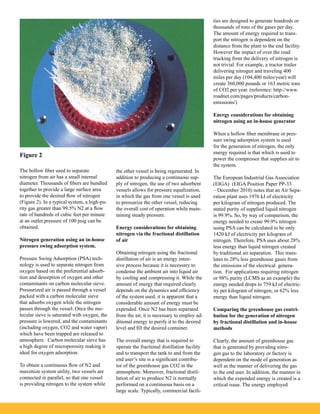 The hollow fiber used to separate
nitrogen from air has a small internal
diameter. Thousands of fibers are bundled
together to provide a large surface area
to provide the desired flow of nitrogen
(Figure 2). In a typical system, a high-pu-
rity gas greater than 99.5% N2 at a flow
rate of hundreds of cubic feet per minute
at an outlet pressure of 100 psig can be
obtained.
Nitrogen generation using an in-house
pressure swing adsorption system.
Pressure Swing Adsorption (PSA) tech-
nology is used to separate nitrogen from
oxygen based on the preferential adsorb-
tion and desorption of oxygen and other
contaminants on carbon molecular sieve.
Pressurized air is passed through a vessel
packed with a carbon molecular sieve
that adsorbs oxygen while the nitrogen
passes through the vessel. Once the mo-
lecular sieve is saturated with oxygen, the
pressure is lowered, and the contaminants
(including oxygen, CO2 and water vapor)
which have been trapped are released to
atmosphere. Carbon molecular sieve has
a high degree of microporosity making it
ideal for oxygen adsorption.
To obtain a continuous flow of N2 and
maximize system utility, two vessels are
connected in parallel, so that one vessel
is providing nitrogen to the system while
the other vessel is being regenerated. In
addition to producing a continuous sup-
ply of nitrogen, the use of two adsorbent
vessels allows for pressure equalization,
in which the gas from one vessel is used
to pressurize the other vessel, reducing
the overall cost of operation while main-
taining steady pressure.
Energy considerations for obtaining
nitrogen via the fractional distillation
of air
Obtaining nitrogen using the fractional
distillation of air is an energy inten-
sive process because it is necessary to
condense the ambient air into liquid air
by cooling and compressing it. While the
amount of energy that required clearly
depends on the dynamics and efficiency
of the system used, it is apparent that a
considerable amount of energy must be
expended. Once N2 has been separated
from the air, it is necessary to employ ad-
ditional energy to purify it to the desired
level and fill the desired container.
The overall energy that is required to
operate the fractional distillation facility
and to transport the tank to and from the
end user’s site is a significant contribu-
tor of the greenhouse gas CO2 in the
atmosphere. Moreover, fractional distil-
lation of air to produce N2 is normally
performed on a continuous basis on a
large scale. Typically, commercial facili-
ties are designed to generate hundreds or
thousands of tons of the gases per day.
The amount of energy required to trans-
port the nitrogen is dependent on the
distance from the plant to the end facility.
However the impact of over the road
trucking from the delivery of nitrogen is
not trivial. For example, a tractor trailer
delivering nitrogen and traveling 400
miles per day (104,400 miles/year) will
create 360,000 pounds or 163 metric tons
of CO2 per year. (reference: http://www.
roadnet.com/pages/products/carbon-
emissions/)
Energy considerations for obtaining
nitrogen using an in-house generator
When a hollow fiber membrane or pres-
sure swing adsorption system is used
for the generation of nitrogen, the only
energy required is that which is used to
power the compressor that supplies air to
the system.
The European Industrial Gas Association
(EIGA) (EIGA Position Paper PP-33
– December 2010) notes that an Air Sepa-
ration plant uses 1976 kJ of electricity
per kilogram of nitrogen produced. The
stated purity of supplied liquid nitrogen
is 99.9%. So, by way of comparison, the
energy needed to create 99.9% nitrogen
using PSA can be calculated to be only
1420 kJ of electricity per kilogram of
nitrogen. Therefore, PSA uses about 28%
less energy than liquid nitrogen created
by traditional air separation. This trans-
lates to 28% less greenhouse gases from
the emissions of the electrical genera-
tion. For applications requiring nitrogen
or 98% purity (LCMS as an example) the
energy needed drops to 759 kJ of electric-
ity per kilogram of nitrogen, or 62% less
energy than liquid nitrogen.
Comparing the greenhouse gas contri-
bution for the generation of nitrogen
by fractional distillation and in-house
methods
Clearly, the amount of greenhouse gas
that is generated by providing nitro-
gen gas to the laboratory or factory is
dependent on the mode of generation as
well as the manner of delivering the gas
to the end user. In addition, the manner in
which the expended energy is created is a
critical issue. The energy employed
Figure 2
 
