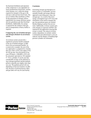 Parker Hannifin Corporation
Filtration and Separation Division
242 Neck Road
Haverhill, MA 01835
1-800-343-4048, 1-978-858-0505
www.parker.com
Sustainable Approach to Nitrogen
©Copyright Parker Hannifin Corporation 2013 May 2013
for fractional distillation and operation
of the compressor is very dependent on
local considerations (fossil fuels, nuclear,
wind, biomass, etc.), while the energy
required for transport of the gas to the
end user is derived from fossil fuels. The
use of a hollow fiber membrane or PSA
for the generation of nitrogen utilizes
significantly less energy and hence gener-
ates less greenhouse gas than fractional
distillation. Additionally, less energy
is required for the isolation of the gas,
and no transportation of heavy bottles is
required.
Comparing the cost of bottled nitrogen
and nitrogen obtained via an in-house
system
An in-house system can provide a
significant economic benefit compared
to the use of bottled nitrogen, in addi-
tion to the environmental benefits. As
a conservative example, the cost of the
two approaches is compared for a facility
that uses a flow of 20 L/min (slpm) of N2
for 4 hr per day. Over the period of one
year (250 days), 1,200,000 L of N2 will
be consumed, equivalent to 186 standard
9 × 56 in. cylinders. It can be seen that
considerable savings can be obtained us-
ing a nitrogen generator and the payback
period is typically just slightly more than
one year. The payback period will vary
depending on the local situation. In addi-
tion, the price of electrical power, labor,
and gas tanks will vary for each facility.
Conclusion
Generating nitrogen gas through an in
house system is a sustainable, environ-
mentally friendly and energy-efficient
approach to providing pure, clean, dry
nitrogen gas. As a result of the lower
energy consumption (up to 62% less) and
elimination of the need to transport the
gas, less greenhouse gases are emitted,
thereby helping to protect the environ-
ment. Additionally, in-house systems gen-
erate nitrogen at a pressure and flow rate
required for the application ensuring that
no gas is wasted. By using an in-house
system, dependence on outside vendors
is eliminated and administrative costs are
reduced, and the dangers of handling high
pressure cylinders are eliminated.
 
