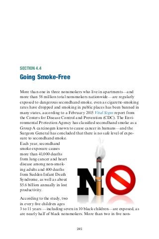 245
SECTION 4.4
Going Smoke-Free
More than one in three nonsmokers who live in apartments—and
more than 58 million total nonsmokers nationwide—are regularly
exposed to dangerous secondhand smoke, even as cigarette-smoking
rates have dropped and smoking in public places has been banned in
many states, according to a February 2015 Vital Signs report from
the Centers for Disease Control and Prevention (CDC). The Envi-
ronmental Protection Agency has classified secondhand smoke as a
Group A carcinogen known to cause cancer in humans—and the
Surgeon General has concluded that there is no safe level of expo-
sure to secondhand smoke.
Each year, secondhand
smoke exposure causes
more than 41,000 deaths
from lung cancer and heart
disease among non-smok-
ing adults and 400 deaths
from Sudden Infant Death
Syndrome, as well as about
$5.6 billion annually in lost
productivity.
According to the study, two
in every five children ages
3 to 11 years —including seven in 10 black children—are exposed, as
are nearly half of black nonsmokers. More than two in five non-
 