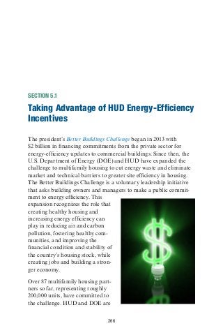 266
SECTION 5.1
Taking Advantage of HUD Energy-Efficiency
Incentives
The president’s Better Buildings Challenge began in 2013 with
$2 billion in financing commitments from the private sector for
energy-efficiency updates to commercial buildings. Since then, the
U.S. Department of Energy (DOE) and HUD have expanded the
challenge to multifamily housing to cut energy waste and eliminate
market and technical barriers to greater site efficiency in housing.
The Better Buildings Challenge is a voluntary leadership initiative
that asks building owners and managers to make a public commit-
ment to energy efficiency. This
expansion recognizes the role that
creating healthy housing and
increasing energy efficiency can
play in reducing air and carbon
pollution, fostering healthy com-
munities, and improving the
financial condition and stability of
the country’s housing stock, while
creating jobs and building a stron-
ger economy.
Over 87 multifamily housing part-
ners so far, representing roughly
200,000 units, have committed to
the challenge. HUD and DOE are
 
