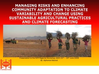 MANAGING RISKS AND ENHANCING
 COMMUNITY ADAPTATION TO CLIMATE
   VARIABILITY AND CHANGE USING
SUSTAINABLE AGRICULTURAL PRACTICES
     AND CLIMATE FORECASTING




    Presentation to the SCR Regional Workshop, AACC 23 rd – 25th June 2009
                             By Alphonce Katunzi




                                                                             1
 
