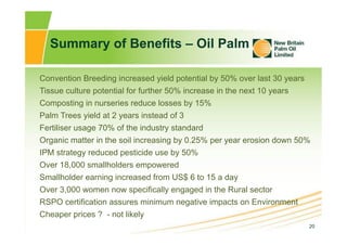 20
Summary of Benefits – Oil Palm
Convention Breeding increased yield potential by 50% over last 30 years
Tissue culture p...