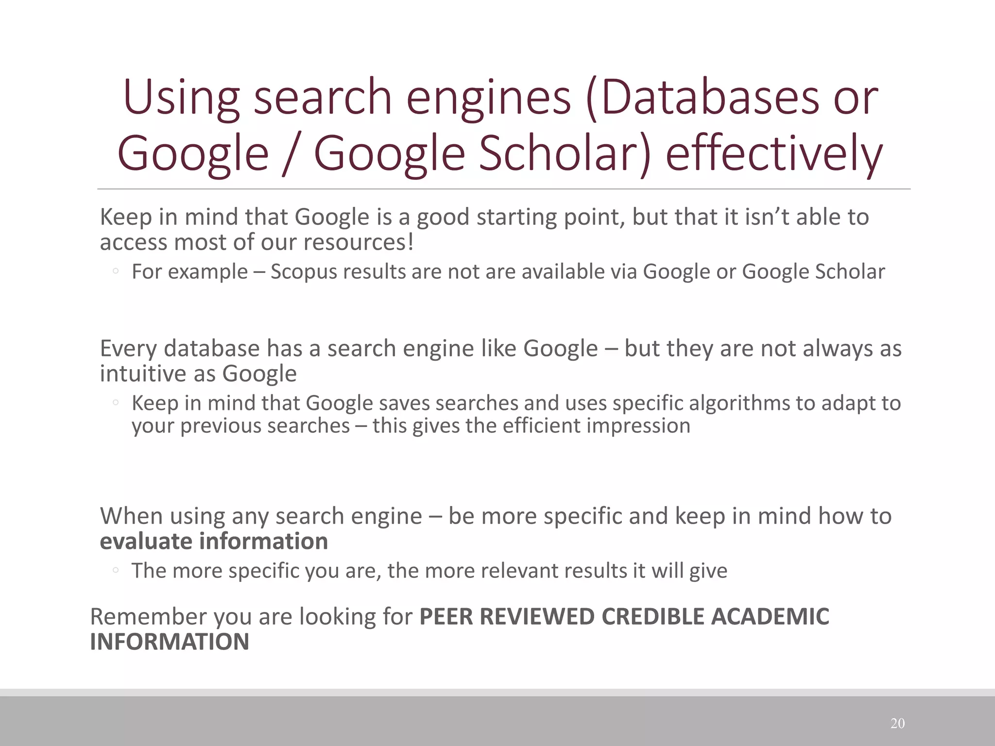 Using search engines (Databases or
Google / Google Scholar) effectively
Keep in mind that Google is a good starting point, but that it isn’t able to
access most of our resources!
◦ For example – Scopus results are not are available via Google or Google Scholar
Every database has a search engine like Google – but they are not always as
intuitive as Google
◦ Keep in mind that Google saves searches and uses specific algorithms to adapt to
your previous searches – this gives the efficient impression
When using any search engine – be more specific and keep in mind how to
evaluate information
◦ The more specific you are, the more relevant results it will give
Remember you are looking for PEER REVIEWED CREDIBLE ACADEMIC
INFORMATION
20
 