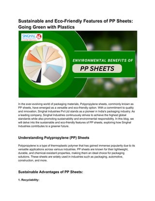 Sustainable and Eco-Friendly Features of PP Sheets:
Going Green with Plastics
In the ever-evolving world of packaging materials, Polypropylene sheets, commonly known as
PP sheets, have emerged as a versatile and eco-friendly option. With a commitment to quality
and innovation, Singhal Industries Pvt Ltd stands as a pioneer in India's packaging industry. As
a leading company, Singhal Industries continuously strives to achieve the highest global
standards while also promoting sustainability and environmental responsibility. In this blog, we
will delve into the sustainable and eco-friendly features of PP sheets, exploring how Singhal
Industries contributes to a greener future.
Understanding Polypropylene (PP) Sheets
Polypropylene is a type of thermoplastic polymer that has gained immense popularity due to its
versatile applications across various industries. PP sheets are known for their lightweight,
durable, and chemical-resistant properties, making them an ideal choice for packaging
solutions. These sheets are widely used in industries such as packaging, automotive,
construction, and more.
Sustainable Advantages of PP Sheets:
1. Recyclability:
 