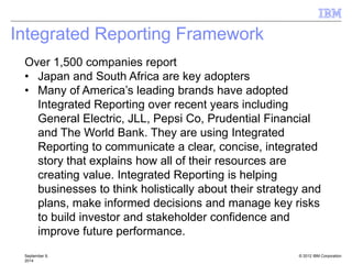 © 2012 IBM Corporation
Integrated Reporting Framework
September 9,
2014
Over 1,500 companies report
• Japan and South Africa are key adopters
• Many of America’s leading brands have adopted
Integrated Reporting over recent years including
General Electric, JLL, Pepsi Co, Prudential Financial
and The World Bank. They are using Integrated
Reporting to communicate a clear, concise, integrated
story that explains how all of their resources are
creating value. Integrated Reporting is helping
businesses to think holistically about their strategy and
plans, make informed decisions and manage key risks
to build investor and stakeholder confidence and
improve future performance.
 