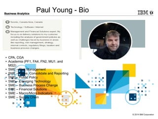 Click to add text
© 2014 IBM Corporation
Paul Young - Bio
• CPA, CGA
• Academia (PF1, FA4, FN2, MU1. and
MS2)
• SME – Risk Management
• SME – Close, Consolidate and Reporting
• SME – Public Policy
• SME – Emerging Technology
• SME – Business Process Change
• SME – Financial Solutions
• SME – Macro/Micro Indicators
• SME – Supply Chain Management
 