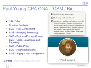 © 2012 IBM Corporation
Paul Young CPA CGA – CSM / Bio
September 9,
2014
• CPA, CGA
• Financial Solutions
• SME – Risk Management
• SME – Emerging Technology
• SME – Business Process Change
• SME – Close, Consolidate and
Reporting
• SME – Public Policy
• SME – Financial Solutions
• SME – Supply Chain Management
Contact – Paul.Young@ca.ibm.com
 