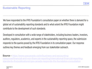 © 2012 IBM Corporation
Sustainable Reporting
September 9,
2014
Source - https://www.cpacanada.ca/en/business-and-accounting-
resources/financial-and-non-financial-reporting/international-financial-reporting-
standards-ifrs/publications/cpa-canada-responds-ifrs-foundation-consultation
 