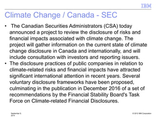 © 2012 IBM Corporation
Climate Change / Canada - SEC
September 9,
2014
• The Canadian Securities Administrators (CSA) today
announced a project to review the disclosure of risks and
financial impacts associated with climate change. The
project will gather information on the current state of climate
change disclosure in Canada and internationally, and will
include consultation with investors and reporting issuers.
• The disclosure practices of public companies in relation to
climate-related risks and financial impacts have attracted
significant international attention in recent years. Several
voluntary disclosure frameworks have been proposed,
culminating in the publication in December 2016 of a set of
recommendations by the Financial Stability Board's Task
Force on Climate-related Financial Disclosures.
 