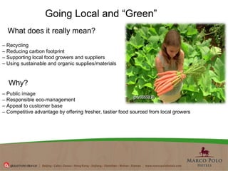 Going Local and “Green” What does it really mean?  –  Recycling  –  Reducing carbon footprint –  Supporting local food growers and suppliers –  Using sustainable and organic supplies/materials Why? –  Public image  –  Responsible eco-management –  Appeal to customer base  –  Competitive advantage by offering fresher, tastier food sourced from local growers  