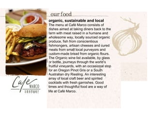 organic, sustainable and local The menu at Café Marco consists of dishes aimed at taking diners back to the farm with meat raised in a humane and wholesome way, locally sourced organic produce, fish from conscientious fishmongers, artisan cheeses and cured meats from small local purveyors and custom-made bread from organic flours. The Organic wine list available, by glass or bottle, journeys through the world’s fruitful vineyards, with an occasional stop for an Oregon Pinot Gris or a South Australian dry Riesling. An interesting array of local craft beer and spirited cocktails with fresh garnishes. Good times and thoughtful food are a way of life at Café Marco . 