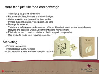 More than just the food and beverage  –   Packaging, bags and containers –  Reusable displays, banners and name badges –  Water provided from jugs rather than bottles  –  Printed materials use recycled paper and card –  Detergents, soap, etc.  –  Towels and toilet paper made from non chlorine bleached paper or eco-labeled paper –  Recycle and separate waste; use efficient waste-management –  Eliminate as much plastic containers, plastic wrap etc. as possible.  –  Use products made from recycled materials  Marketing  –  Program awareness  –  Promote local farms, vendors  –  Calculate and advertize carbon footprint reduction  