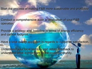 Start the process of making F&B more sustainable and profitable  Conduct a comprehensive audit or evaluation of your F&B operation Provide a strategy and  baseline in terms of energy efficiency and carbon footprint. Have a total quality approach in regards to customer satisfaction.  Understand your local territory and obtain feedback to understand what is important to the local community .  
