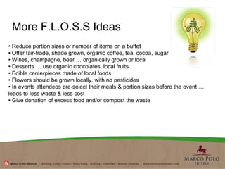 •  Reduce portion sizes or number of items on a buffet  •  Offer fair-trade, shade grown, organic coffee, tea, cocoa, sugar  •  Wines, champagne, beer … organically grown or local  •  Desserts … use organic chocolates, local fruits  •  Edible centerpieces made of local foods  •  Flowers should be grown locally, with no pesticides  •  In events attendees pre-select their meals & portion sizes before the event …  leads to less waste & less cost  •  Give donation of excess food and/or compost the waste More F.L.O.S.S Ideas 