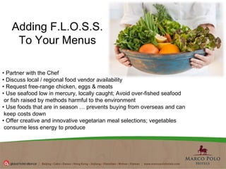 Adding F.L.O.S.S. To Your Menus •  Partner with the Chef  •  Discuss local / regional food vendor availability  •  Request free-range chicken, eggs & meats  •  Use seafood low in mercury, locally caught; Avoid over-fished seafood or fish raised by methods harmful to the environment  •  Use foods that are in season … prevents buying from overseas and can keep costs down  •  Offer creative and innovative vegetarian meal selections; vegetables consume less energy to produce  
