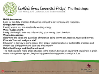 Habit Assessment . Look for the daily practices that can be changed to save money and resources.  Energy Assessment . Identify where you are needlessly wasting energy.    Water Assessment . Leaky plumbing fixtures are only sending your money down the drain.  Waste Assessment . Determine the types and quantities of materials being thrown out. Reduce, reuse and recycle.  Educate Yourself and your staff Education is the key to going green. Only proper implementation of sustainable practices and correct use of equipment will save the most money.  Make the Change and the Commitment The next step is to make green changes in the kitchen, buy green equipment, implement a green waste management system, begin using green cleaning products and practices  The first steps 