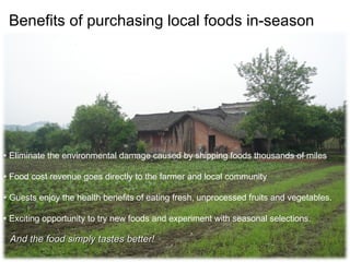 Benefits of purchasing local foods in-season  •  Eliminate the environmental damage caused by shipping foods thousands of miles •  Food cost revenue goes directly to the farmer and local community  •  Guests enjoy the health benefits of eating fresh, unprocessed fruits and vegetables. •  Exciting opportunity to try new foods and experiment with seasonal selections.  And the food simply tastes better!  
