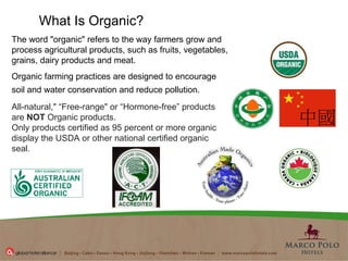 What Is Organic?  The word "organic" refers to the way farmers grow and process agricultural products, such as fruits, vegetables, grains, dairy products and meat.  Organic farming practices are designed to encourage soil and water conservation and reduce pollution.   All-natural," “Free-range" or “Hormone-free” products are  NOT  Organic products.  Only products certified as 95 percent or more organic display the USDA or other national certified organic seal.  