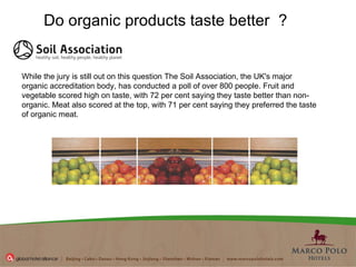 Do organic products taste better    ?   While the jury is still out on this question  The Soil Association, the UK's major organic accreditation body, has conducted a poll  of over 800 people. Fruit and vegetable scored high on taste, with 72 per cent saying they taste better than non-organic. Meat also scored at the top, with 71 per cent saying they preferred the taste of organic meat.  