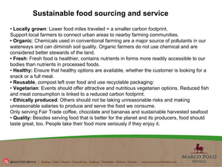"All the out-of-the-box stuff is back in the box" •  Locally grown : Lower food miles traveled = a smaller carbon footprint. Support local farmers to connect urban areas to nearby farming communities.  •  Organic : Chemicals used in conventional farming are a major source of pollutants in our waterways and can diminish soil quality. Organic farmers do not use chemical and are considered better stewards of the land.  •  Fresh : Fresh food is healthier, contains nutrients in forms more readily accessible to our bodies than nutrients in processed foods.  •  Healthy:  Ensure that healthy options are available, whether the customer is looking for a snack or a full meal.  •  Reusable , compost left over food and use recyclable packaging:  •  Vegetarian : Events should offer attractive and nutritious vegetarian options. Reduced fish and meat consumption is linked to a reduced carbon footprint.  •  Ethically produced : Others should not be taking unreasonable risks and making unreasonable salaries to produce and serve the food we consume. Only serving Fair Trade coffee, chocolate and bananas and sustainable harvested seafood •  Quality:  Besides serving food that is better for the planet and its producers, food should taste great, too. People take their food more seriously if they enjoy it. Sustainable food sourcing and service 
