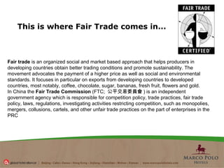 This is where Fair Trade comes in...   Fair trade  is an organized social and market based approach that helps producers in developing countries obtain better trading conditions and promote sustainability. The movement advocates the payment of a higher price as well as social and environmental standards. It focuses in particular on exports from developing countries to developed countries, most notably, coffee, chocolate, sugar, bananas, fresh fruit, flowers and gold. In China   the  Fair Trade Commission  (FTC;  公平交易委員會 ) is an independent government agency which is responsible for competition policy, trade practices, fair trade policy, laws, regulations, investigating activities restricting competition, such as monopolies, mergers, collusions, cartels, and other unfair trade practices on the part of enterprises in the PRC 