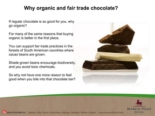 Why organic and fair trade chocolate?   If regular chocolate is so good for you, why go organic?  For many of the same reasons that buying organic is better in the first place.  You can support fair trade practices in the forests of South American countries where cacao beans are grown.  Shade grown beans encourage biodiversity, and you avoid toxic chemicals.  So why not have one more reason to feel good when you bite into that chocolate bar?  
