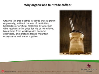 Why organic and fair trade coffee ?   Organic fair trade coffee is coffee that is grown organically, without the use of pesticides, herbicides or artificial fertilizers by a farmer who receives a fair price for his or her efforts, frees them from working with harmful chemicals, and protects fragile mountain ecosystems and water supplies. 