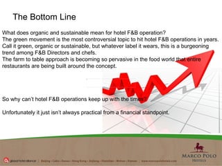 The Bottom Line What does organic and sustainable mean for hotel F&B operation? The green movement is the most controversial topic to hit hotel F&B operations in years.  Call it green, organic or sustainable, but whatever label it wears, this is a burgeoning trend among F&B Directors and chefs.   The farm to table approach is becoming so pervasive in the food world that entire restaurants are being built around the concept.   So why can’t hotel F&B operations keep up with the times?   Unfortunately it just isn’t always practical from a financial standpoint.   