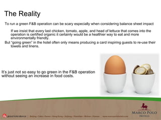 To run a green F&B operation can be scary especially when considering balance sheet impact If we insist that every last chicken, tomato, apple, and head of lettuce that comes into the operation is certified organic it certainly would be a healthier way to eat and more environmentally friendly.   But “going green” in the hotel often only means producing a card inspiring guests to re-use their towels and linens.    The Reality It’s just not so easy to go green in the F&B operation without seeing an increase in food costs. 