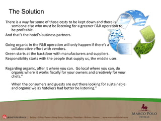 There is a way for some of those costs to be kept down and there is someone else who must be listening for a greener F&B operation to be profitable.  And that’s the hotel’s business partners.   Going organic in the F&B operation will only happen if there’s a collaborative effort with vendors.  Green starts at the backdoor with manufacturers and suppliers.   Responsibility starts with the people that supply us, the middle user. Regarding organic, offer it where you can.  Go local where you can, do organic where it works fiscally for your owners and creatively for your chefs.” When the consumers and guests are out there looking for sustainable and organic we as hoteliers had better be listening.” The Solution 