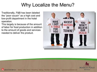 Why Localize the Menu? Traditionally, F&B has been labeled the “poor cousin” as a high cost and low-profit department in the hotel operation.  This largely is because of the amount of labor for food production in addition to the amount of goods and services needed to deliver the product .  