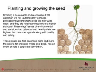 Creating a sustainable and responsible  F&B  operation will not  automatically enhance profitability but  consumer’s eyes are now wide open, and they are holding companies to a higher standard. These days’ issues of environmental and social justice, balanced and healthy diets are high on the consumer agenda along with quality and safety. These issues are fast becoming more and more the criteria for choosing where one dines, has an event or hold a corporate convention. Planting and growing the seed 