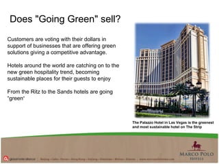 Customers are voting with their dollars in support of businesses that are offering green solutions giving a competitive advantage.  Hotels around the world are catching on to the new green hospitality trend, becoming sustainable places for their guests to enjoy  From the Ritz to the Sands hotels are going “green ”   Does "Going Green" sell?  The Palazzo Hotel in Las Vegas is the greenest and most sustainable hotel on The Strip 