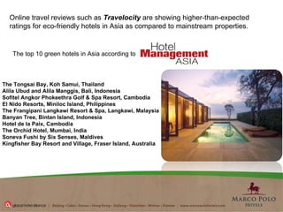 The top 10 green hotels in Asia according to  Online travel reviews such as  Travelocity  are showing higher-than-expected ratings for eco-friendly hotels in Asia as compared to mainstream properties. The Tongsai Bay, Koh Samui, Thailand Alila Ubud and Alila Manggis, Bali, Indonesia Sofitel Angkor Phokeethra Golf & Spa Resort, Cambodia El Nido Resorts, Miniloc Island, Philippines The Frangipani Langkawi Resort & Spa, Langkawi, Malaysia Banyan Tree, Bintan Island, Indonesia Hotel de la Paix, Cambodia The Orchid Hotel, Mumbai, India Soneva Fushi by Six Senses, Maldives Kingfisher Bay Resort and Village, Fraser Island, Australia 