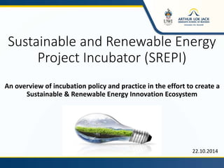Sustainable and Renewable Energy
Project Incubator (SREPI)
An overview of incubation policy and practice in the effort to create a
Sustainable & Renewable Energy Innovation Ecosystem
22.10.2014
 