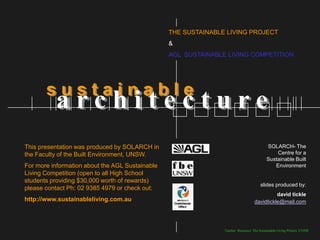 THE SUSTAINABLE LIVING PROJECT
                                                 &
                                                 AGL SUSTAINABLE LIVING COMPETITION




       sustainable
          architecture
This presentation was produced by SOLARCH in                                              SOLARCH- The
the Faculty of the Built Environment, UNSW.                                                   Centre for a
                                                                                          Sustainable Built
For more information about the AGL Sustainable                                               Environment
Living Competition (open to all High School
students providing $30,000 worth of rewards)
                                                                                       slides produced by:
please contact Ph: 02 9385 4979 or check out:
                                                                                             david tickle
http://www.sustainableliving.com.au                                                davidtickle@mail.com




                                                                Teacher Resource: The Sustainable Living Project, UNSW
 