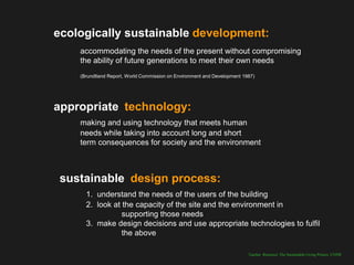 ecologically sustainable development:
    accommodating the needs of the present without compromising
    the ability of future generations to meet their own needs
    (Brundtland Report, World Commission on Environment and Development 1987)




appropriate technology:
    making and using technology that meets human
    needs while taking into account long and short
    term consequences for society and the environment



 sustainable design process:
      1. understand the needs of the users of the building
      2. look at the capacity of the site and the environment in
                 supporting those needs
      3. make design decisions and use appropriate technologies to fulfil
                 the above

                                                                          Teacher Resource: The Sustainable Living Project, UNSW
 