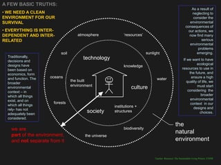 A FEW BASIC TRUTHS:
                                                                                              As a result of
• WE NEED A CLEAN                                                                             neglecting to
ENVIRONMENT FOR OUR                                                                            consider the
SURVIVAL                                                                                     environmental
                                                                                          consequences of
• EVERYTHING IS INTER-                                                                      our actions, we
DEPENDENT AND INTER-                           „resources‟                                  now find many
RELATED                                                                                             serious
                                                                                             environmental
                                                                                                  problems
                           soil                                                                  emerging.
  Traditionally,                  technology
  decisions and                                                                         If we want to have
  designs have                                                                                    ecological
                                               knowledge
  been based on                                                                        resources to use in
  economics, form                                                                            the future, and
  and function. The   oceans                                   water                          ensure a high
  broader                                                                                  quality of life, we
  environmental                                    culture                                        must start
  context – in                                                                              considering the
  which all things                                                                                   broader
  exist, and on                                                                               environmental
                       forests                                                                context in our
  which all things
  rely- has not                                                                                 designs and
  adequately been
                                   society                                                          choices.
  considered.
                                                                                the
    we are                                     biodiversity
    part of the environment,
                                                                                natural
    and not separate from it                                                    environment


                                                              Teacher Resource: The Sustainable Living Project, UNSW
 